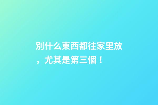 別什么東西都往家里放，尤其是第三個！